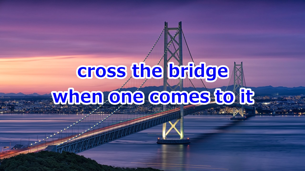 cross the bridge when one comes to it 事前にあれこれ心配せずに、いざその時が来たら行動する